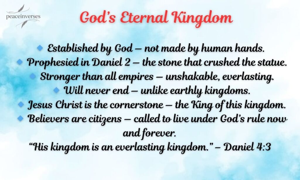 🔹 Established by God — not made by human hands.
🔹 Prophesied in Daniel 2 — the stone that crushed the statue.
🔹 Stronger than all empires — unshakable, everlasting.
🔹 Will never end — unlike earthly kingdoms.
🔹 Jesus Christ is the cornerstone — the King of this kingdom.
🔹 Believers are citizens — called to live under God’s rule now and forever.

“His kingdom is an everlasting kingdom.” – Daniel 4:3